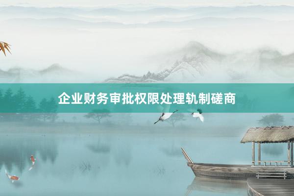 企业财务审批权限处理轨制磋商